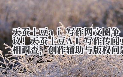 天蚕土豆 ai 写作 网文圈争议！天蚕土豆 AI 写作传闻真相调查，创作辅助与版权问题探讨