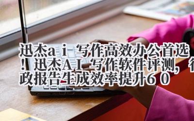 迅杰 ai 写作 高效办公首选！迅杰 AI 写作软件评测，行政报告生成效率提升 60%