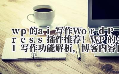 wp 的 ai 写作 WordPress 插件推荐！WP 的 AI 写作功能解析，博客内容自动化生成技巧