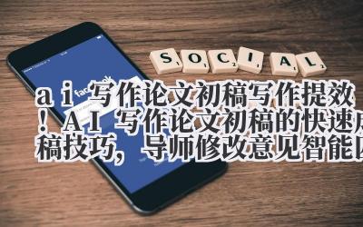 ai 写作论文初稿 写作提效！AI 写作论文初稿的快速成稿技巧，导师修改意见智能匹配