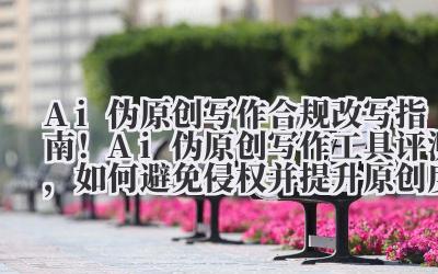 Ai 伪原创写作 合规改写指南!Ai 伪原创写作工具评测,如何避免侵权并提升原创度