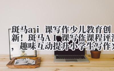斑马AI课写作 少儿教育创新!斑马AI课写作课程评测,趣味互动提升小学生写作兴趣
