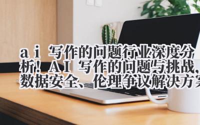 ai 写作的问题 行业深度分析！AI 写作的问题与挑战，数据安全、伦理争议解决方案