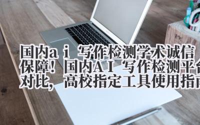 国内 ai 写作检测 学术诚信保障！国内 AI 写作检测平台对比，高校指定工具使用指南