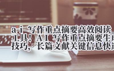 ai 写作重点摘要 高效阅读工具！AI 写作重点摘要生成技巧，长篇文献关键信息快速提取