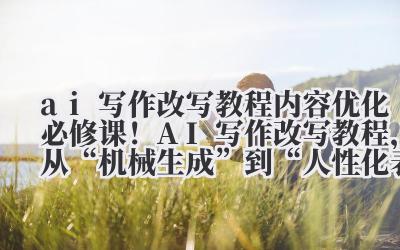 “AI 写作改写教程，从 ‘机械生成’ 到 ‘人性化表达’ 的进阶”