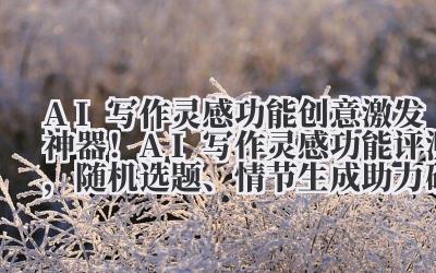 AI 写作灵感功能 创意激发神器！AI 写作灵感功能评测，随机选题、情节生成助力破局