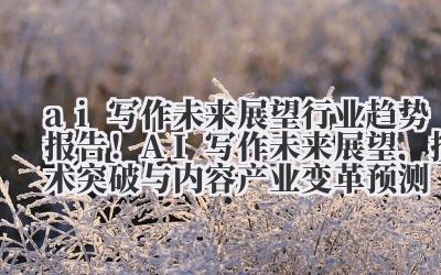 ai 写作未来展望 行业趋势报告！AI 写作未来展望，技术突破与内容产业变革预测