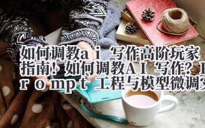 如何调教 ai 写作 高阶玩家指南！如何调教 AI 写作？Prompt 工程与模型微调实战技巧