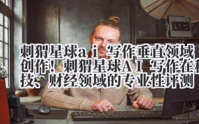 刺猬星球 ai 写作 垂直领域创作!刺猬星球 AI 写作在科技、财经领域的专业性评测