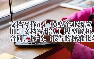 文档写作 AI 模型 企业级应用!文档写作 AI 模型解析,合同、标书、报告的标准化生成
