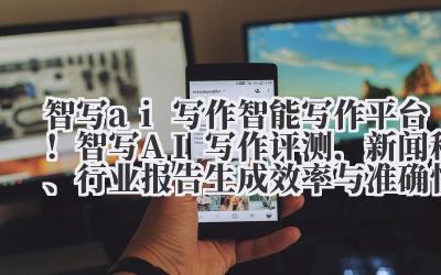 智写 ai 写作 智能写作平台！智写 AI 写作评测，新闻稿、行业报告生成效率与准确性