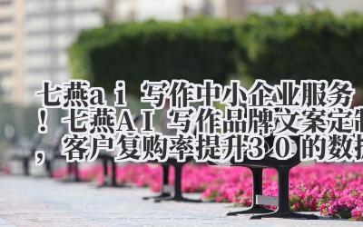 七燕 ai 写作 中小企业服务！七燕 AI 写作品牌文案定制，客户复购率提升 30% 的数据