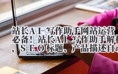 站长 AI 写作助手 网站运营必备！站长 AI 写作助手解析，SEO 标题、产品描述自动化生成