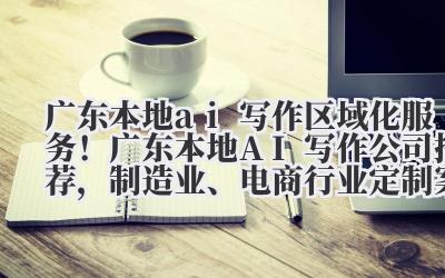 广东本地 ai 写作 区域化服务!广东本地 AI 写作公司推荐,制造业、电商行业定制案例
