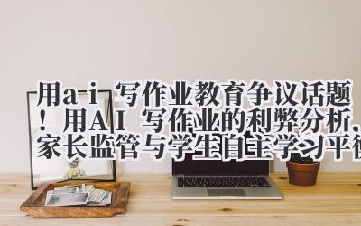 用 ai 写作业 教育争议话题！用 AI 写作业的利弊分析，家长监管与学生自主学习平衡