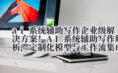 ai 系统辅助写作 企业级解决方案!AI 系统辅助写作解析,定制化模型与工作流集成