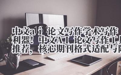 中文 ai 论文写作 学术写作利器！中文 AI 论文写作工具推荐，核心期刊格式适配与降重服务