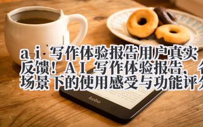 ai 写作体验报告 用户真实反馈！AI 写作体验报告，各场景下的使用感受与功能评分