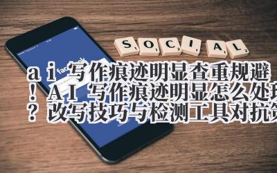 ai 写作痕迹明显 查重规避！AI 写作痕迹明显怎么处理？改写技巧与检测工具对抗策略