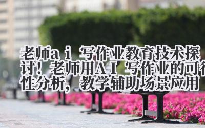 老师 ai 写作业 教育技术探讨！老师用 AI 写作业的可行性分析，教学辅助场景应用