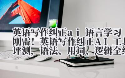 英语写作纠正 ai 语言学习刚需！英语写作纠正 AI 工具评测，语法、用词、逻辑全维度提升