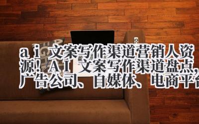 ai 文案写作渠道 营销人资源！AI 文案写作渠道盘点，广告公司、自媒体、电商平台变现路径