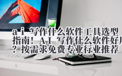 ai 写作什么软件 工具选型指南!AI 写作什么软件好用?按需求(免费 / 专业 / 行业)推荐