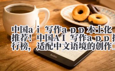 中国 ai 写作 app 本土化推荐！中国 AI 写作 app 排行榜，适配中文语境的创作工具测评