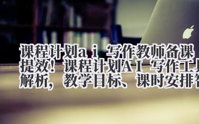 课程计划 ai 写作 教师备课提效！课程计划 AI 写作工具解析，教学目标、课时安排智能生成