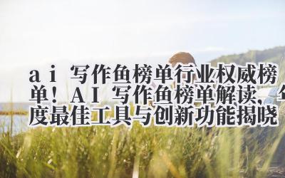 ai 写作鱼榜单 行业权威榜单！AI 写作鱼榜单解读，年度最佳工具与创新功能揭晓