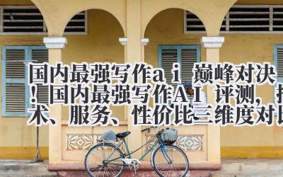 国内最强写作 ai 巅峰对决！国内最强写作 AI 评测，技术、服务、性价比三维度对比