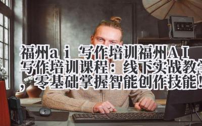 福州 ai 写作培训 福州 AI 写作培训课程：线下实战教学，零基础掌握智能创作技能！