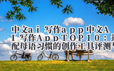 中文 ai 写作 app 2024 中文 AI 写作 AppTOP10：适配母语习惯的创作工具评测与推荐