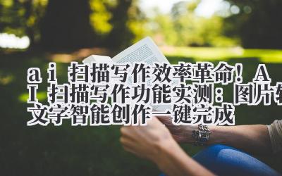 ai 扫描写作 效率革命！AI 扫描写作功能实测：图片转文字 + 智能创作一键完成