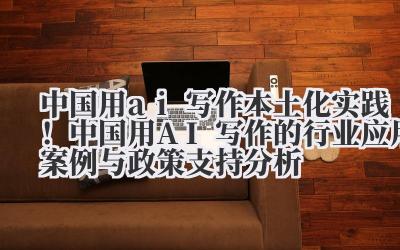 中国用 ai 写作 本土化实践!中国用 AI 写作的行业应用案例与政策支持分析