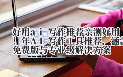 好用 ai 写作推荐 亲测好用!2024 年 AI 写作工具推荐,涵盖免费版与专业级解决方案