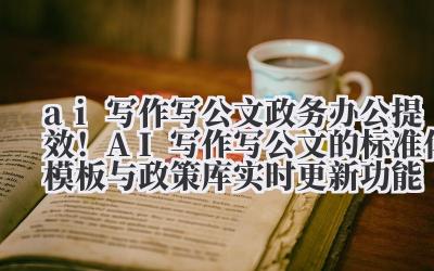 ai 写作写公文 政务办公提效！AI 写作写公文的标准化模板与政策库实时更新功能