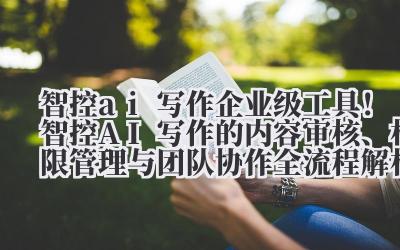 智控 ai 写作 企业级工具！智控 AI 写作的内容审核、权限管理与团队协作全流程解析