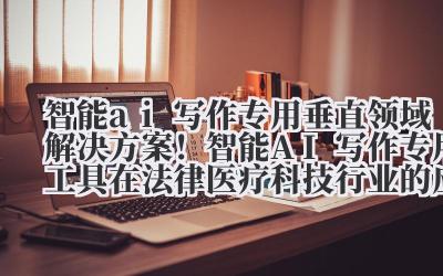 智能 ai 写作专用 垂直领域解决方案！智能 AI 写作专用工具在法律 / 医疗 / 科技行业的应用