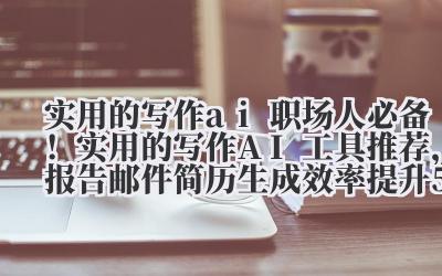 实用的写作 ai 职场人必备！实用的写作 AI 工具推荐，报告 / 邮件 / 简历生成效率提升 50%