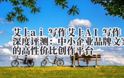 艾上 ai 写作 艾上 AI 写作深度评测：中小企业品牌文案的高性价比创作平台