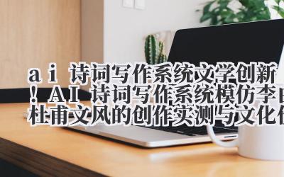 ai 诗词写作系统 文学创新！AI 诗词写作系统模仿李白 / 杜甫文风的创作实测与文化价值探讨