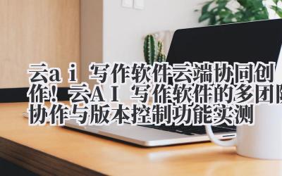 云 ai 写作软件 云端协同创作！云 AI 写作软件的多团队协作与版本控制功能实测
