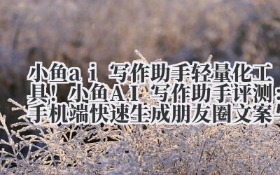 小鱼 ai 写作助手 轻量化工具!小鱼 AI 写作助手评测:手机端快速生成朋友圈文案与短内容