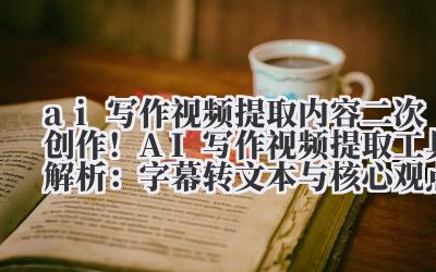 ai 写作视频提取 内容二次创作！AI 写作视频提取工具解析：字幕转文本与核心观点提炼