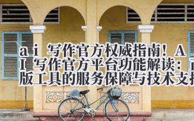 ai 写作官方 权威指南！AI 写作官方平台功能解读：正版工具的服务保障与技术支持