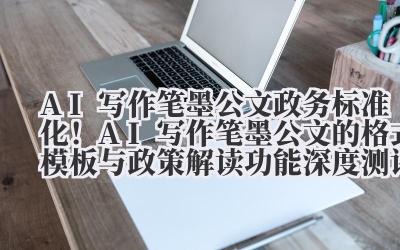AI 写作笔墨公文 政务标准化！AI 写作笔墨公文的格式模板与政策解读功能深度测评