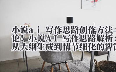 小说 ai 写作思路 创作方法论!小说 AI 写作思路解析:从大纲生成到情节细化的智能辅助逻辑