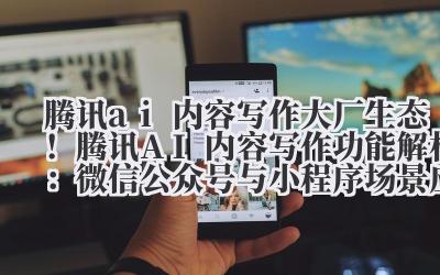 腾讯 ai 内容写作 大厂生态！腾讯 AI 内容写作功能解析：微信公众号与小程序场景应用